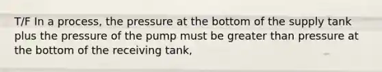 T/F In a process, the pressure at the bottom of the supply tank plus the pressure of the pump must be greater than pressure at the bottom of the receiving tank,