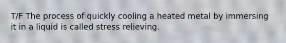 T/F The process of quickly cooling a heated metal by immersing it in a liquid is called stress relieving.