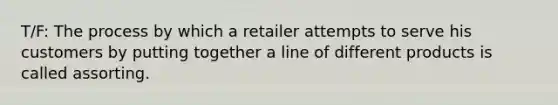 T/F: The process by which a retailer attempts to serve his customers by putting together a line of different products is called assorting.