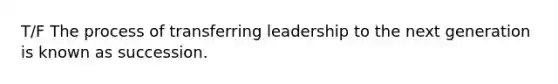 T/F The process of transferring leadership to the next generation is known as succession.