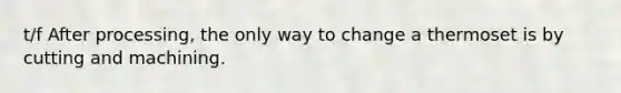 t/f After processing, the only way to change a thermoset is by cutting and machining.