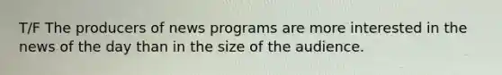 T/F The producers of news programs are more interested in the news of the day than in the size of the audience.
