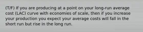 (T/F) If you are producing at a point on your​ long-run average cost ​(LAC​) curve with economies of​ scale, then if you increase your production you expect your average costs will fall in the short run but rise in the long run.