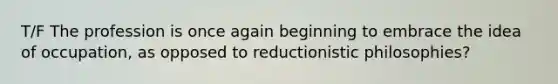 T/F The profession is once again beginning to embrace the idea of occupation, as opposed to reductionistic philosophies?