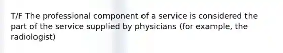 T/F The professional component of a service is considered the part of the service supplied by physicians (for example, the radiologist)