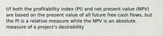 t/f both the profitability index (PI) and net present value (NPV) are based on the present value of all future free cash flows, but the PI is a relative measure while the NPV is an absolute measure of a project's desirability