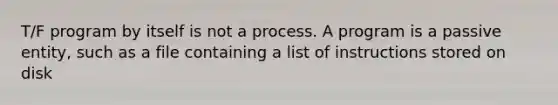 T/F program by itself is not a process. A program is a passive entity, such as a file containing a list of instructions stored on disk