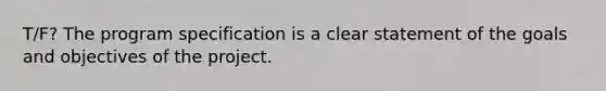 T/F? The program specification is a clear statement of the goals and objectives of the project.