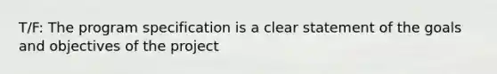 T/F: The program specification is a clear statement of the goals and objectives of the project