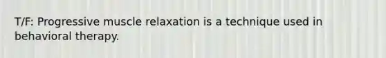 T/F: Progressive muscle relaxation is a technique used in behavioral therapy.