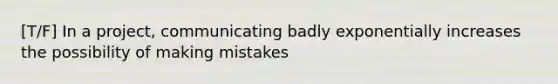 [T/F] In a project, communicating badly exponentially increases the possibility of making mistakes