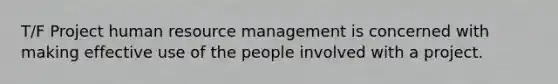 T/F Project human resource management is concerned with making effective use of the people involved with a project.