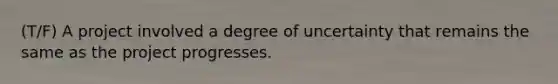 (T/F) A project involved a degree of uncertainty that remains the same as the project progresses.