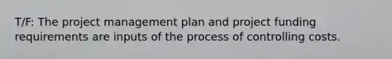 T/F: The project management plan and project funding requirements are inputs of the process of controlling costs.