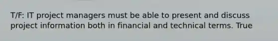 T/F: IT project managers must be able to present and discuss project information both in financial and technical terms. True