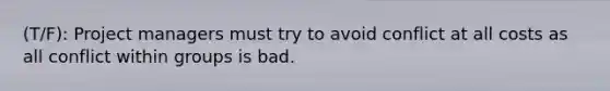 (T/F): Project managers must try to avoid conflict at all costs as all conflict within groups is bad.