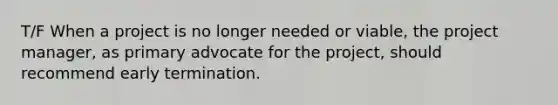 T/F When a project is no longer needed or viable, the project manager, as primary advocate for the project, should recommend early termination.