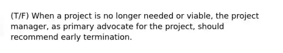 (T/F) When a project is no longer needed or viable, the project manager, as primary advocate for the project, should recommend early termination.