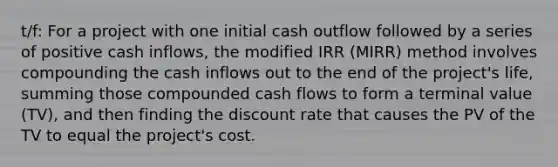 t/f: For a project with one initial cash outflow followed by a series of positive cash inflows, the modified IRR (MIRR) method involves compounding the cash inflows out to the end of the project's life, summing those compounded cash flows to form a terminal value (TV), and then finding the discount rate that causes the PV of the TV to equal the project's cost.