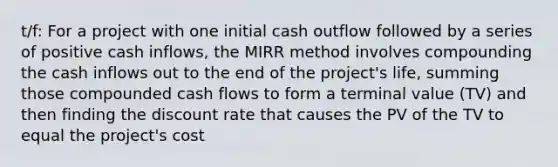 t/f: For a project with one initial cash outflow followed by a series of positive cash inflows, the MIRR method involves compounding the cash inflows out to the end of the project's life, summing those compounded cash flows to form a terminal value (TV) and then finding the discount rate that causes the PV of the TV to equal the project's cost