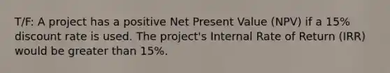 T/F: A project has a positive Net Present Value (NPV) if a 15% discount rate is used. The project's Internal Rate of Return (IRR) would be greater than 15%.