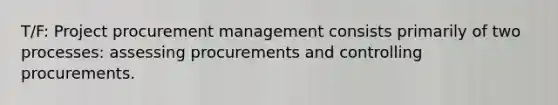 T/F: Project procurement management consists primarily of two processes: assessing procurements and controlling procurements.