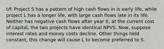 t/f: Project S has a pattern of high cash flows in is early life, while project L has a longer life, with large cash flows late in its life. Neither has negative cash flows after year 0, at the current cost of capital, the two projects have identical NPVS. Now, suppose interest rates and money costs decline. Other things held constant, this change will cause L to become preferred to S.