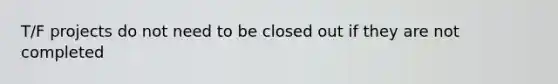 T/F projects do not need to be closed out if they are not completed