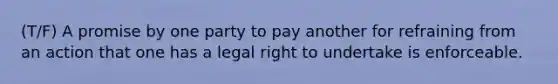 (T/F) A promise by one party to pay another for refraining from an action that one has a legal right to undertake is enforceable.