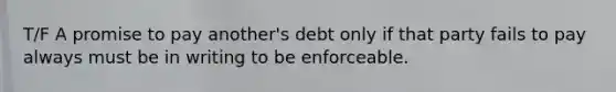 T/F A promise to pay another's debt only if that party fails to pay always must be in writing to be enforceable.