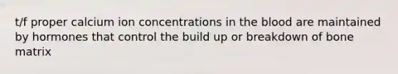 t/f proper calcium ion concentrations in the blood are maintained by hormones that control the build up or breakdown of bone matrix