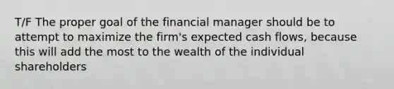 T/F The proper goal of the financial manager should be to attempt to maximize the firm's expected cash flows, because this will add the most to the wealth of the individual shareholders