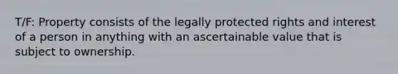 T/F: Property consists of the legally protected rights and interest of a person in anything with an ascertainable value that is subject to ownership.