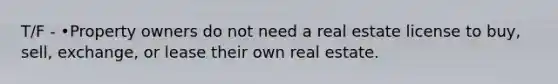 T/F - •Property owners do not need a real estate license to buy, sell, exchange, or lease their own real estate.