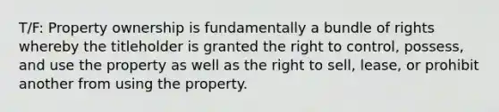 T/F: Property ownership is fundamentally a bundle of rights whereby the titleholder is granted the right to control, possess, and use the property as well as the right to sell, lease, or prohibit another from using the property.