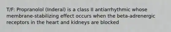 T/F: Propranolol (Inderal) is a class II antiarrhythmic whose membrane-stabilizing effect occurs when the beta-adrenergic receptors in the heart and kidneys are blocked