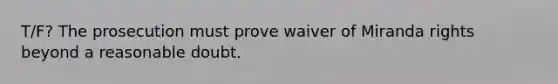 T/F? The prosecution must prove waiver of Miranda rights beyond a reasonable doubt.