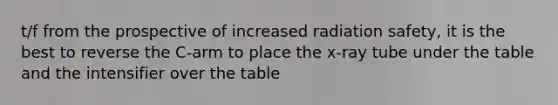 t/f from the prospective of increased radiation safety, it is the best to reverse the C-arm to place the x-ray tube under the table and the intensifier over the table