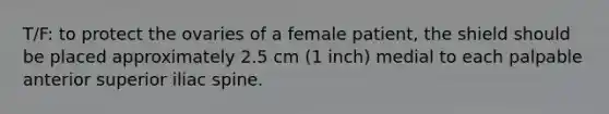 T/F: to protect the ovaries of a female patient, the shield should be placed approximately 2.5 cm (1 inch) medial to each palpable anterior superior iliac spine.