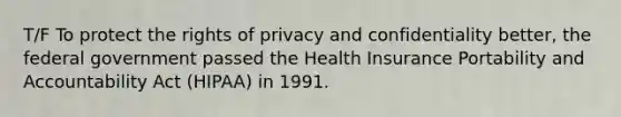 T/F To protect the rights of privacy and confidentiality better, the federal government passed the Health Insurance Portability and Accountability Act (HIPAA) in 1991.