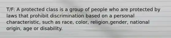 T/F: A protected class is a group of people who are protected by laws that prohibit discrimination based on a personal characteristic, such as race, color, religion,gender, national origin, age or disability.