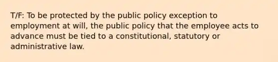 T/F: To be protected by the public policy exception to employment at will, the public policy that the employee acts to advance must be tied to a constitutional, statutory or administrative law.