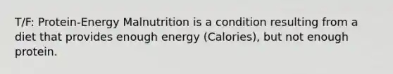 T/F: Protein-Energy Malnutrition is a condition resulting from a diet that provides enough energy (Calories), but not enough protein.