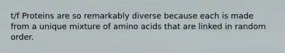 t/f Proteins are so remarkably diverse because each is made from a unique mixture of amino acids that are linked in random order.