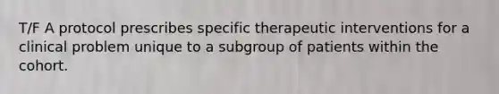 T/F A protocol prescribes specific therapeutic interventions for a clinical problem unique to a subgroup of patients within the cohort.