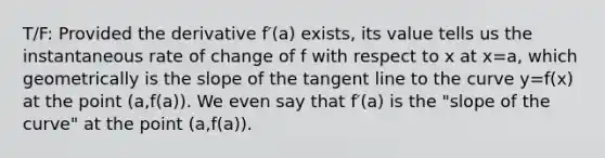 T/F: Provided the derivative f′(a) exists, its value tells us the instantaneous rate of change of f with respect to x at x=a, which geometrically is the slope of the tangent line to the curve y=f(x) at the point (a,f(a)). We even say that f′(a) is the "slope of the curve" at the point (a,f(a)).