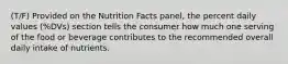 (T/F) Provided on the Nutrition Facts panel, the percent daily values (%DVs) section tells the consumer how much one serving of the food or beverage contributes to the recommended overall daily intake of nutrients.