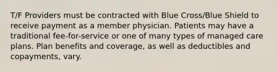 T/F Providers must be contracted with Blue Cross/Blue Shield to receive payment as a member physician. Patients may have a traditional fee-for-service or one of many types of managed care plans. Plan benefits and coverage, as well as deductibles and copayments, vary.