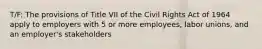 T/F: The provisions of Title VII of the Civil Rights Act of 1964 apply to employers with 5 or more employees, labor unions, and an employer's stakeholders