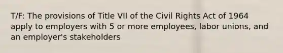 T/F: The provisions of Title VII of the Civil Rights Act of 1964 apply to employers with 5 or more employees, labor unions, and an employer's stakeholders